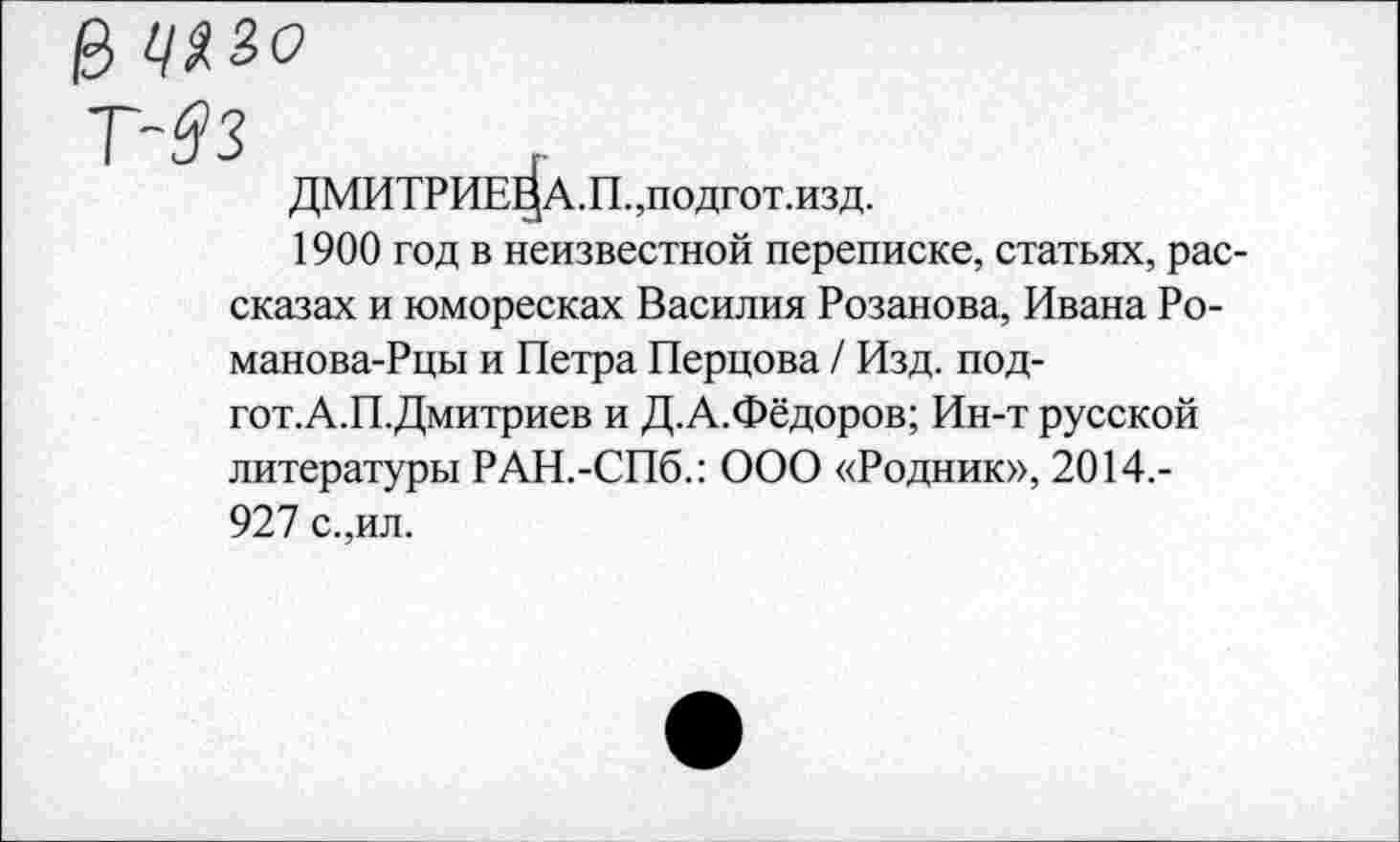 ﻿ДМИТРИЕВА.!!. ,подгот.изд.
1900 год в неизвестной переписке, статьях, рассказах и юморесках Василия Розанова, Ивана Ро-манова-Рцы и Петра Перцова / Изд. под-гот.А.П.Дмитриев и Д.А.Фёдоров; Ин-т русской литературы РАН.-СПб.: ООО «Родник», 2014,-927 с.,ил.